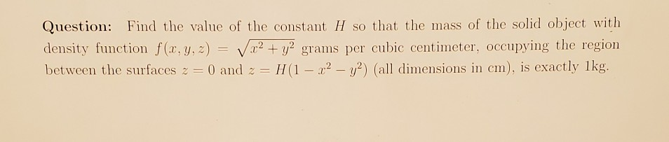 Question: Find the value of the constant H so that the mass of the solid object with
density function f(x, y, 2) = V
between the surfaces z = 0 and z =
x² + y? grams per cubic centimeter, occupying the region
H(1- 22 – y?) (all dimensions in cm), is exactly 1kg.
