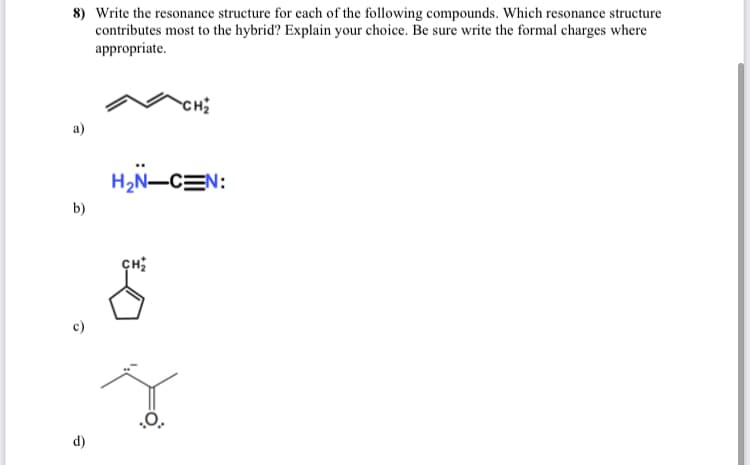 8) Write the resonance structure for each of the following compounds. Which resonance structure
contributes most to the hybrid? Explain your choice. Be sure write the formal charges where
appropriate.
CH
а)
H2N-CEN:
b)
.0.
d)
