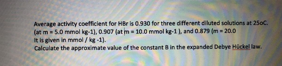 Average activity coefficient for HBr is 0.930 for three different diluted solutions at 250C.
(at m 5.0 mmol kg-1), 0.907 (at m 10.0 mmol kg-1 ), and 0.879 (m 20.0
It is given in mmol / kg -1).
Calculate the approximate value of the constant B in the expanded Debye Hückel law.
%3D
