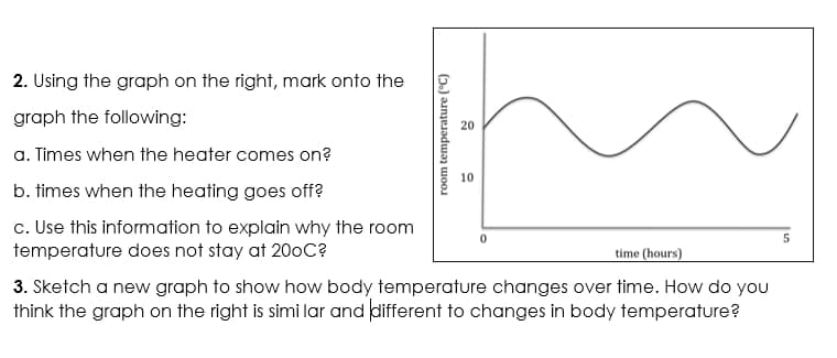 2. Using the graph on the right, mark onto the
graph the following:
20
a. Times when the heater comes on?
b. times when the heating goes off?
c. Use this information to explain why the room
temperature does not stay at 20oC?
time (hours)
3. Sketch a new graph to show how body temperature changes over time. How do you
think the graph on the right is simi lar and different to changes in body temperature?
room temperature ("C)
