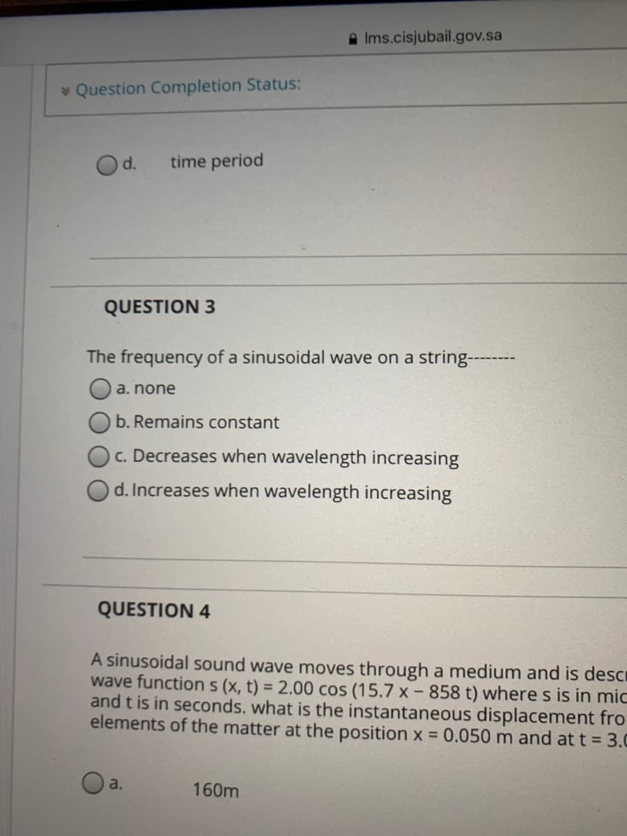 A Ims.cisjubail.gov.sa
* Question Completion Status:
Od.
time period
QUESTION 3
The frequency of a sinusoidal wave on a string-------
a. none
b. Remains constant
c. Decreases when wavelength increasing
d. Increases when wavelength increasing
QUESTION 4
A sinusoidal sound wave moves through a medium and is descr
wave functions (x, t) = 2.00 cos (15.7 x - 858 t) where s is in mic
and t is in seconds. what is the instantaneous displacement fro
elements of the matter at the position x 0.050 m and at t = 3.0
a.
160m
