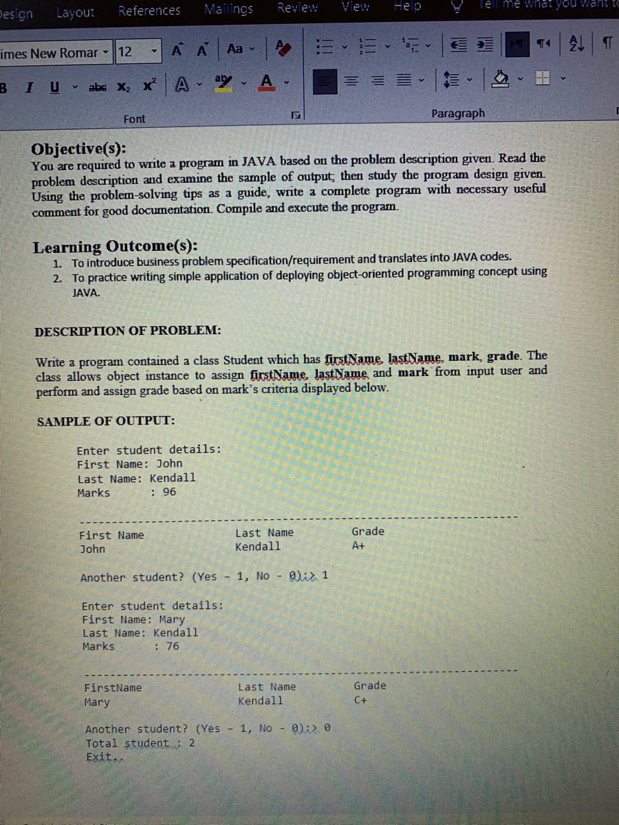 Mailings
Review
View
ell me what you want t
Help
Design
Layout
References
imes New Romar -
12
A A
Aa v
ab
、三
B
IU abs X, x A
Paragraph
Font
Objective(s):
You are required to write a program in JAVA based on the problem description given. Read the
problem description and examine the sample of output; then study the program design given.
Using the problem-solving tips as a guide, write a complete program with necessary useful
comment for good documentation. Compile and execute the program.
Learning Outcome(s):
1. To introduce business problem specification/requirement and translates into JAVA codes.
2. To practice writing simple application of deploying object-oriented programming concept using
JAVA.
DESCRIPTION OF PROBLEM:
Write a program contained a class Student which has firstName, lastName, mark, grade. The
class allows object instance to assign firstName, lastName and mark from input user and
perform and assign grade based on mark's criteria displayed below.
SAMPLE OF OUTPUT:
Enter student details:
First Name : John
Last Name: Kendall
Marks
: 96
First Name
Last Name
Grade
John
Kendall
A+
Another student? (Yes - 1, No - 0)ia 1
Enter student details:
First Name: Mary
Last Name: Kendall
Marks
: 76
FirstName
Last Name
Grade
Mary
Kendall
C+
Another student? (Yes - 1, No - 0):> 0
Total student : 2
Exit..
