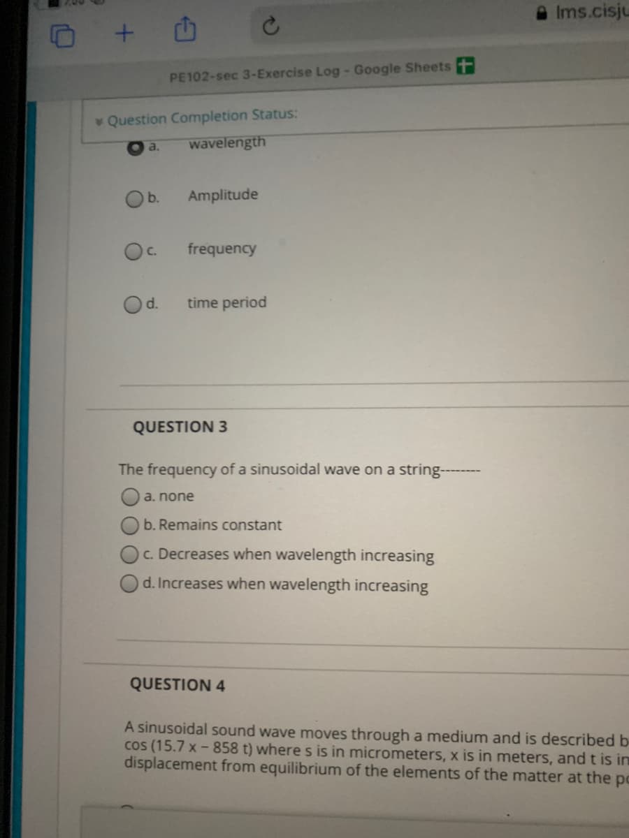 Ims.cisju
PE102-sec 3-Exercise Log- Google Sheets t
Question Completion Status:
a.
wavelength
b.
Amplitude
C.
frequency
d.
time period
QUESTION 3
The frequency of a sinusoidal wave on a string---
a. none
b. Remains constant
c. Decreases when wavelength increasing
d. Increases when wavelength increasing
QUESTION 4
A sinusoidal sound wave moves through a medium and is described b-
cos (15.7 x - 858 t) where s is in micrometers, x is in meters, and t is in
displacement from equilibrium of the elements of the matter at the po
