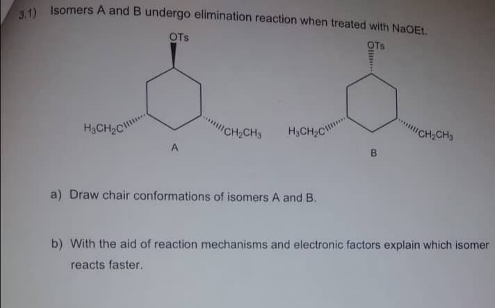 3.1) Isomers A and B undergo elimination reaction when treated with NaOEt.
OTS
OTS
H3CH2C
CH2CH3
H3CH2C
"CH,CH3
a) Draw chair conformations of isomers A and B.
b) With the aid of reaction mechanisms and electronic factors explain which isomer
reacts faster.
Olli
