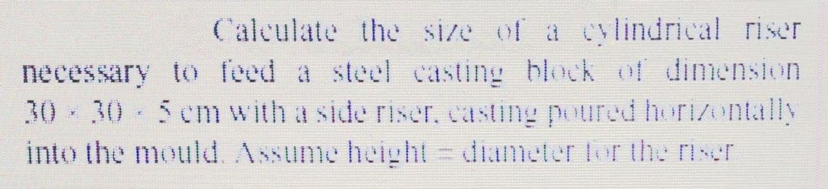 Calculate the Size of a cylindrical riser
necessary to feed a steel casting block of dimension
30 30- 5cm with a side riser, casting poured horizontally
into the mould. Assume height = diameter er the rixer
