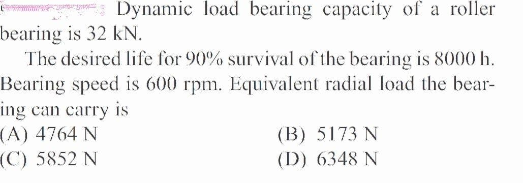 Dynamic load bearing capacity of a roller
bearing is 32 kN.
The desired life for 90% survival of the bearing is 8000 h.
Bearing speed is 600 rpm. Equivalent radial load the bear-
ing can carry is
(A) 4764 N
(C) 5852 N
(B) 5173 N
(D) 6348 N
