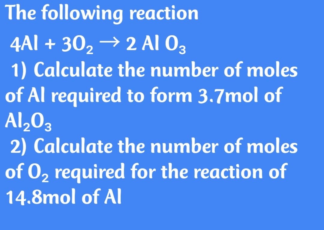 The following reaction
4Al + 30, → 2 Al 03
1) Calculate the number of moles
of Al required to form 3.7mol of
Al,03
2) Calculate the number of moles
of 02 required for the reaction of
14.8mol of Al
