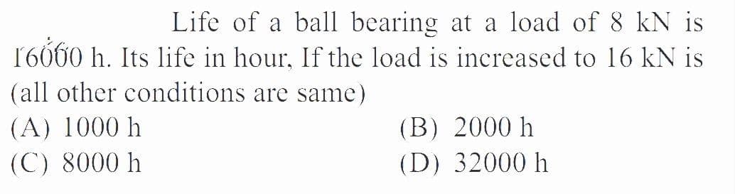 Life of a ball bearing at a load of 8 kN is
16060 h. Its life in hour, If the load is increased to 16 kN is
(all other conditions are same)
(A) 1000 h
(B) 2000 h
(C) 8000 h
(D) 32000 h
