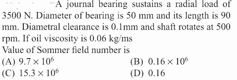 A journal bearing sustains a radial load of
3500 N. Diameter of bearing is 50 mm and its length is 90
mm. Diametral clearance is 0.1mm and shaft rotates at 500
rpm. If oil viscosity is 0.06 kg/ms
Value of Sommer field number is
(A) 9.7 x 106
(C) 15.3 x 106
(В) 0.16 x 106
(D) 0.16
