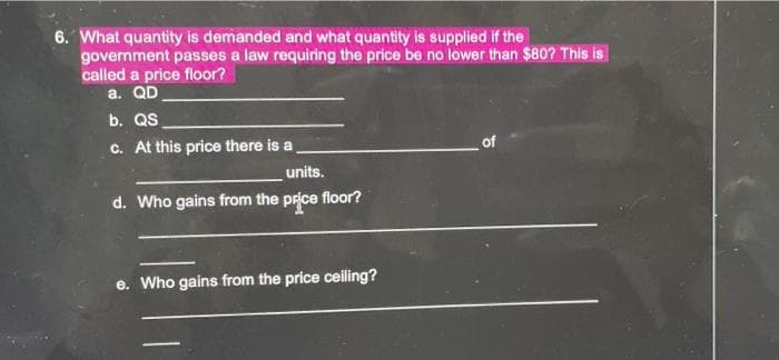 6. What quantity is demanded and what quantity is supplied if the
government passes a law requiring the price be no lower than $80? This is
called a price floor?
a. QD
b. QS
c. At this price there is a
of
units.
d. Who gains from the price floor?
e. Who gains from the price ceiling?
