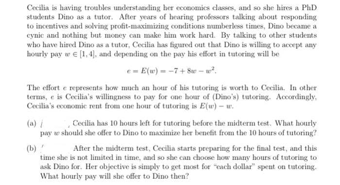 Cecilia is having troubles understanding her economics classes, and so she hires a PhD
students Dino as a tutor. After years of hearing professors talking about responding
to incentives and solving profit-maximizing conditions numberless times, Dino became a
cynic and nothing but money can make him work hard. By talking to other students
who have hired Dino as a tutor, Cecilia has figured out that Dino is willing to accept any
hourly pay w e [1, 4], and depending on the pay his effort in tutoring will be
e = E(w) = -7+Sw – w?.
The effort e represents how much an hour of his tutoring is worth to Cecilia. In other
terms, e is Cecilia's willingness to pay for one hour of (Dino's) tutoring. Accordingly,
Cecilia's economic rent from one hour of tutoring is E(u) – w.
(a) i
pay w should she offer to Dino to maximize her benefit from the 10 hours of tutoring?
Cecilia has 10 hours left for tutoring before the midterm test. What hourly
(b)
time she is not limited in time, and so she can choose how many hours of tutoring to
ask Dino for. Her objective is simply to get most for "each dollar" spent on tutoring.
What hourly pay will she offer to Dino then?
After the midterm test, Cecilia starts preparing for the final test, and this
