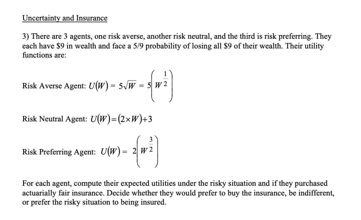 Uncertainty and Insurance
3) There are 3 agents, one risk averse, another risk neutral, and the third is risk preferring. They
each have $9 in wealth and face a 5/9 probability of losing all $9 of their wealth. Their utility
functions are:
1
Risk Averse Agent: U(W) = 5/w = 5 W 2
Risk Neutral Agent: U(W)=(2×W)+3
3
Risk Preferring Agent: U(W)= 2 W 2
For each agent, compute their expected utilities under the risky situation and if they purchased
actuarially fair insurance. Decide whether they would prefer to buy the insurance, be indifferent,
or prefer the risky situation to being insured.
