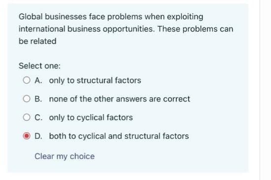 Global businesses face problems when exploiting
international business opportunities. These problems can
be related
Select one:
O A. only to structural factors
O B. none of the other answers are correct
O C. only to cyclical factors
D. both to cyclical and structural factors
Clear my choice
