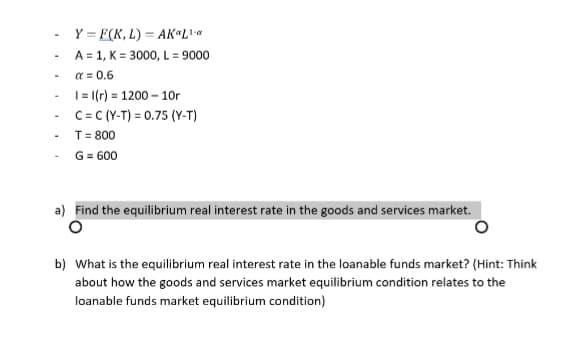 Y = F(K, L) = AK L
A = 1, K = 3000, L = 9000
a = 0.6
- = I(r) = 1200 – 10r
C= C (Y-T) = 0.75 (Y-T)
- T= 800
- G= 600
a) Find the equilibrium real interest rate in the goods and services market.
b) What is the equilibrium real interest rate in the loanable funds market? (Hint: Think
about how the goods and services market equilibrium condition relates to the
loanable funds market equilibrium condition)
