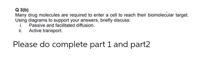 Q 3(b)
Many drug molecules are required to enter a cell to reach their biomolecular target.
Using diagrams to support your answers, briefly discuss:
i. Passive and facilitated diffusion.
ii. Active transport.
Please do complete part 1 and part2
