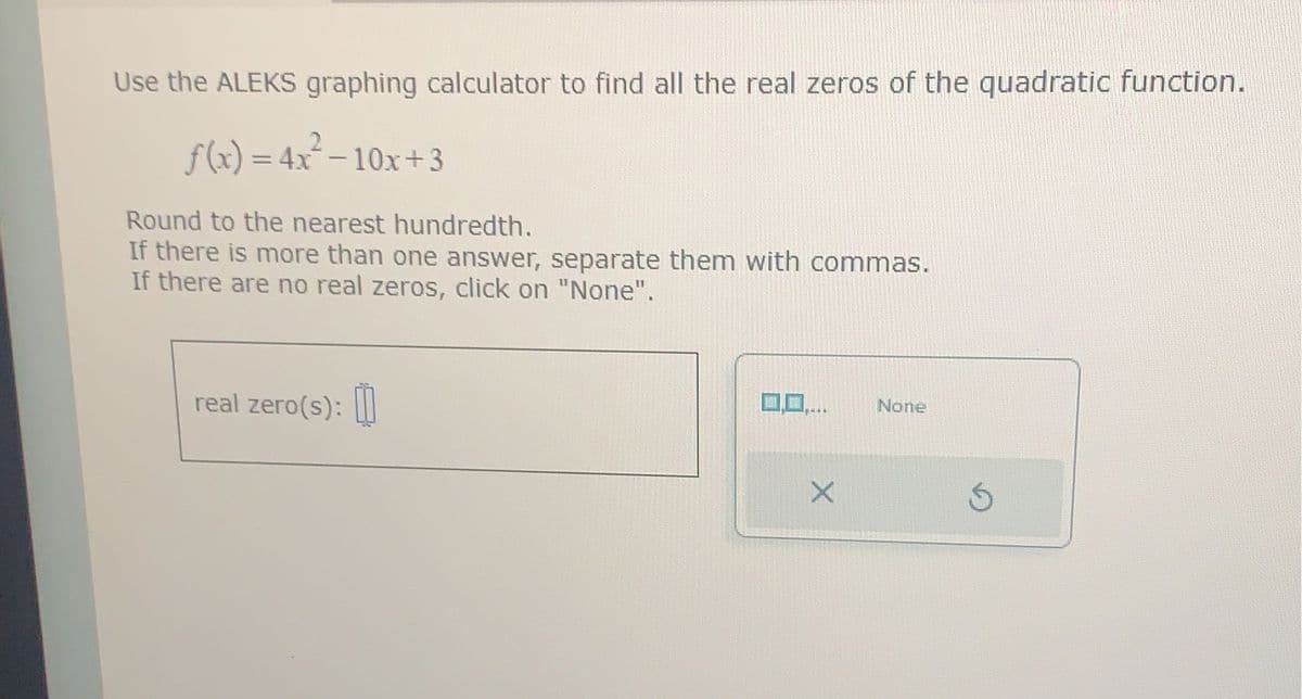 Use the ALEKS graphing calculator to find all the real zeros of the quadratic function.
f(x) = 4x²-10x+3
Round to the nearest hundredth.
If there is more than one answer, separate them with commas.
If there are no real zeros, click on "None".
real zero(s):
X
None
Ś