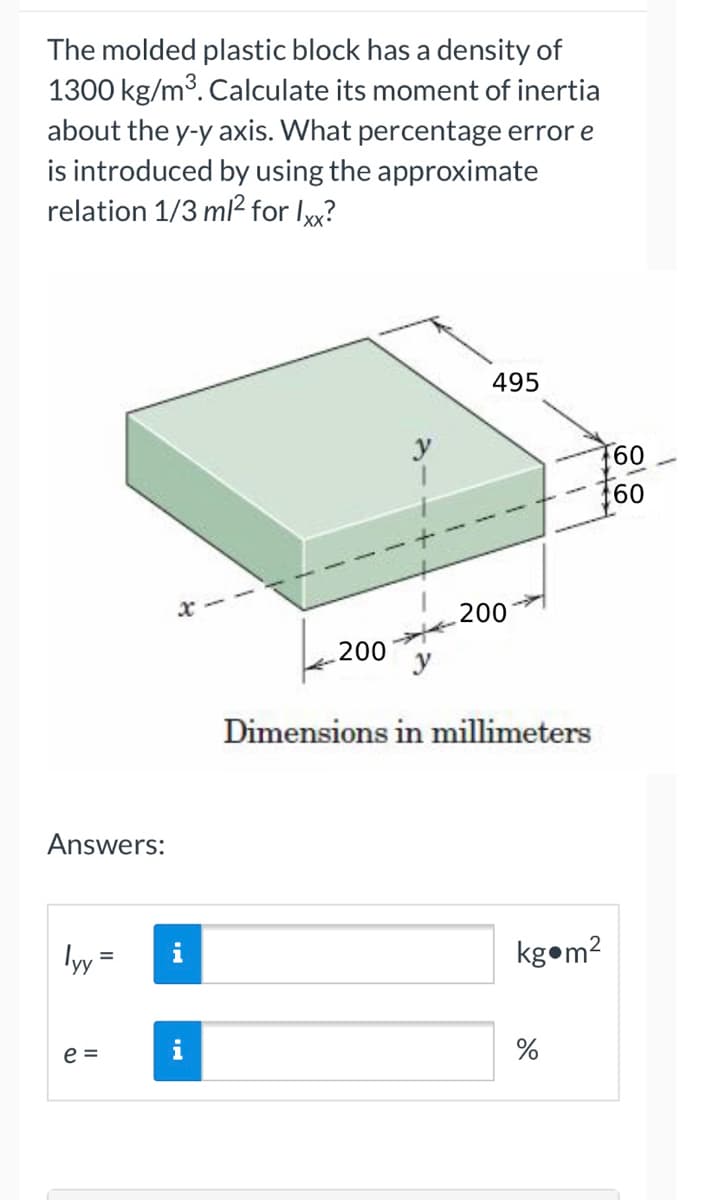 The molded plastic block has a density of
1300 kg/m³. Calculate its moment of inertia
about the y-y axis. What percentage error e
is introduced by using the approximate
relation 1/3 ml² for lxx?
Answers:
lyy
e =
=
200
y
495
200
Dimensions in millimeters
textes
kg m²
%
60
60