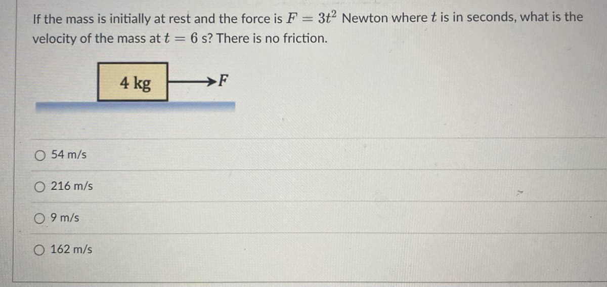 If the mass is initially at rest and the force is F = 3t2 Newton where t is in seconds, what is the
velocity of the mass at t = 6 s? There is no friction.
54 m/s
216 m/s
9 m/s
162 m/s
4 kg
