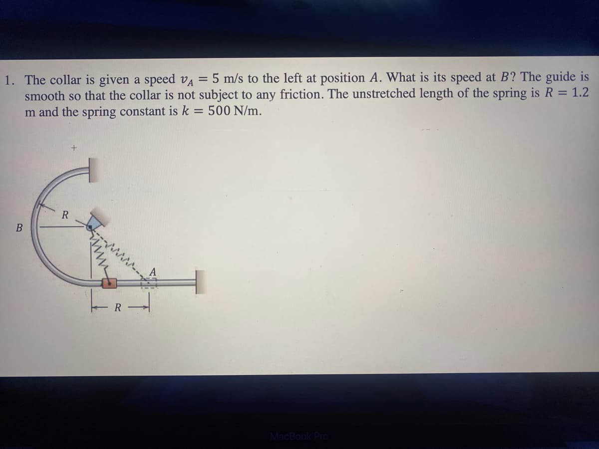 1. The collar is given a speed VA = 5 m/s to the left at position A. What is its speed at B? The guide is
smooth so that the collar is not subject to any friction. The unstretched length of the spring is R = 1.2
m and the spring constant is k = 500 N/m.
B
R
R
MacBook Pro