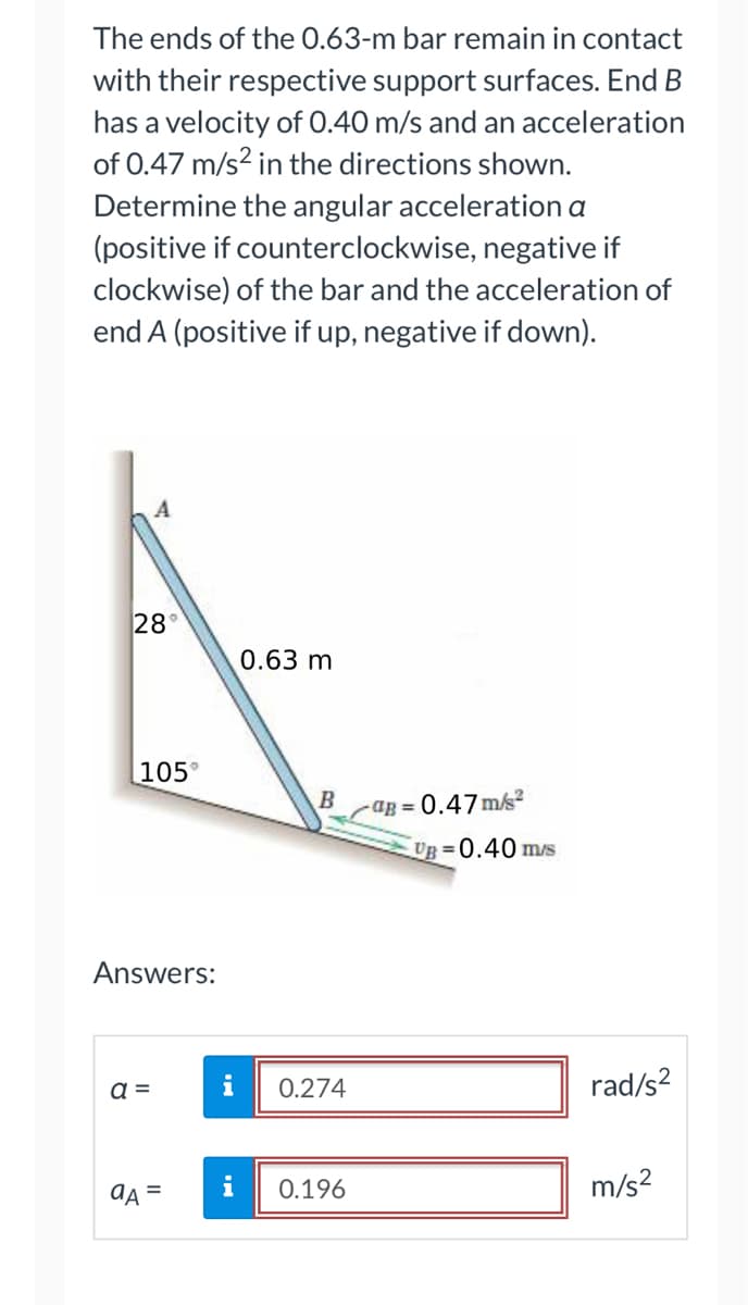 The ends of the 0.63-m bar remain in contact
with their respective support surfaces. End B
has a velocity of 0.40 m/s and an acceleration
of 0.47 m/s² in the directions shown.
Determine the angular acceleration a
(positive if counterclockwise, negative if
clockwise) of the bar and the acceleration of
end A (positive if up, negative if down).
28
105
Answers:
a =
aA
i
i
0.63 m
B
0.274
0.196
-ag=0.47m/s²
UB=0.40 m/s
rad/s²
m/s²