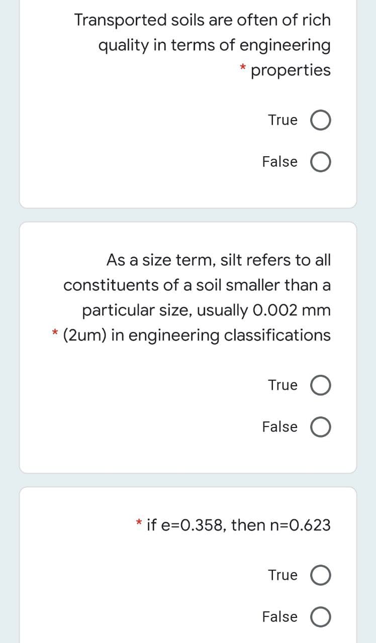 Transported soils are often of rich
quality in terms of engineering
* properties
True O
False O
As a size term, silt refers to ll
constituents of a soil smaller than a
particular size, usually 0.002 mm
* (2um) in engineering classifications
True O
False O
if e=0.358, then n=0.623
True
False O
