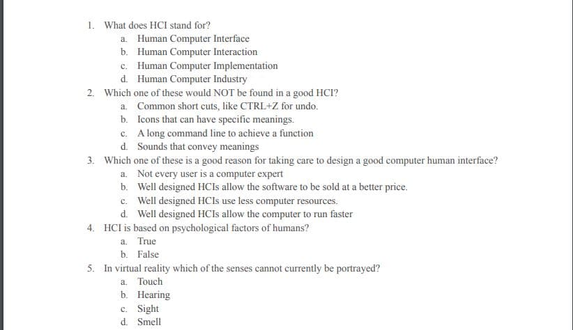 1. What does HCI stand for?
a. Human Computer Interface
b. Human Computer Interaction
c. Human Computer Implementation
d. Human Computer Industry
2. Which one of these would NOT be found in a good HCI?
a. Common short cuts, like CTRL+Z for undo.
b. Icons that can have specific meanings.
c. A long command line to achieve a function
d. Sounds that convey meanings
3. Which one of these is a good reason for taking care to design a good computer human interface?
a. Not every user is a computer expert
b. Well designed HCIS allow the software to be sold at a better price.
c. Well designed HCIS use less computer resources.
d. Well designed HCIS allow the computer to run faster
4. HCI is based on psychological factors of humans?
a. True
b. False
5. In virtual reality which of the senses cannot currently be portrayed?
a. Touch
b. Hearing
c. Sight
d. Smell
