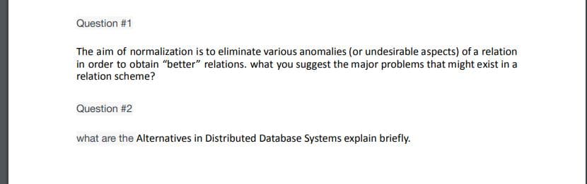 Question #1
The aim of normalization is to eliminate various anomalies (or undesirable aspects) of a relation
in order to obtain "better" relations. what you suggest the major problems that might exist in a
relation scheme?
Question #2
what are the Alternatives in Distributed Database Systems explain briefly.
