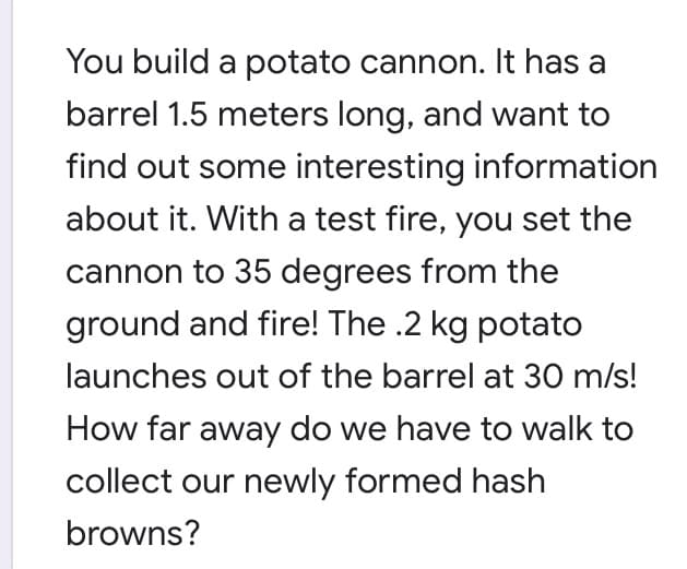 You build a potato cannon. It has a
barrel 1.5 meters long, and want to
find out some interesting information
about it. With a test fire, you set the
cannon to 35 degrees from the
ground and fire! The .2 kg potato
launches out of the barrel at 30 m/s!
How far away do we have to walk to
collect our newly formed hash
browns?
