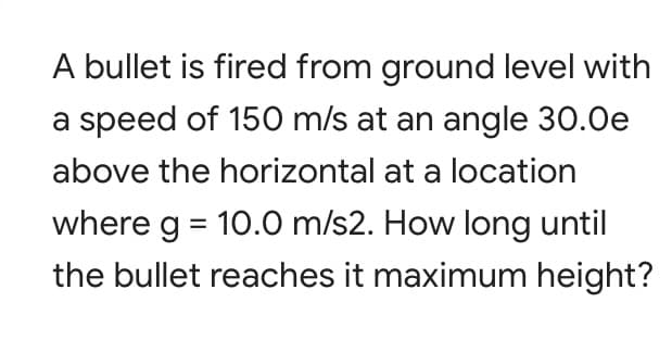 A bullet is fired from ground level with
a speed of 150 m/s at an angle 30.0e
above the horizontal at a location
where g = 10.0 m/s2. How long until
the bullet reaches it maximum height?

