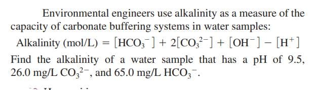 Environmental engineers use alkalinity as a measure of the
capacity of carbonate buffering systems in water samples:
Alkalinity (mol/L) = [HCO, ] + 2[Co,-] + [OH-] - [H*]
Find the alkalinity of a water sample that has a pH of 9.5,
26.0 mg/L CO,2-, and 65.0 mg/L HCO,-.
