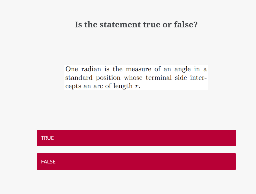 Is the statement true or false?
One radian is the measure of an angle in a
standard position whose terminal side inter-
cepts an arc of length r.
TRUE
FALSE

