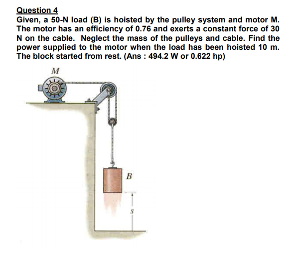 Question 4
Given, a 50-N load (B) is hoisted by the pulley system and motor M.
The motor has an efficiency of 0.76 and exerts a constant force of 30
N on the cable. Neglect the mass of the pulleys and cable. Find the
power supplied to the motor when the load has been hoisted 10 m.
The block started from rest. (Ans : 494.2 W or 0.622 hp)
M
В
