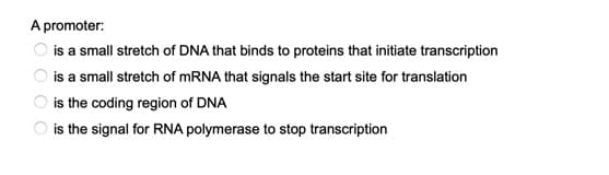 A promoter:
is a small stretch of DNA that binds to proteins that initiate transcription
is a small stretch of MRNA that signals the start site for translation
is the coding region of DNA
is the signal for RNA polymerase to stop transcription
O O O CO
