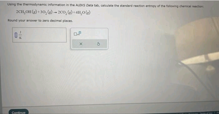 Using the thermodynamic information in the ALEKS Data tab, calculate the standard reaction entropy of the following chemical reaction:
2CH₂OH(g) + 30, (g) - 200, (g) + 4H₂O(g)
Round your answer to zero decimal places.
e
K
Continue
X
Terms of Use