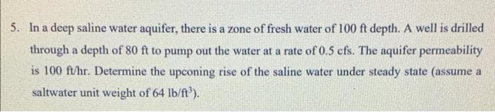 5. In a deep saline water aquifer, there is a zone of fresh water of 100 ft depth. A well is drilled
through a depth of 80 ft to pump out the water at a rate of 0.5 cfs. The aquifer permeability
is 100 ft/hr. Determine the upconing rise of the saline water under steady state (assume a
saltwater unit weight of 64 lb/ft').
