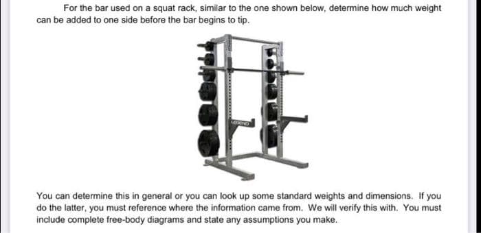 For the bar used on a squat rack, similar to the one shown below, determine how much weight
can be added to one side before the bar begins to tip.
You can determine this in general or you can look up some standard weights and dimensions. If you
do the latter, you must reference where the information came from. We will verify this with. You must
include complete free-body diagrams and state any assumptions you make.
