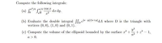 Compute the following integrals:
(a) / (/2 COSr
dr dy.
(b) Evaluate the double integral fl,ele v)/(z1v)dA where D is the triangle with
vertices (0,0), (1,0) and (0, 1).
(c) Compute the volume of the ellipsoid bounded by the surface r +
y
+ z2 - 1,
a > 0.
