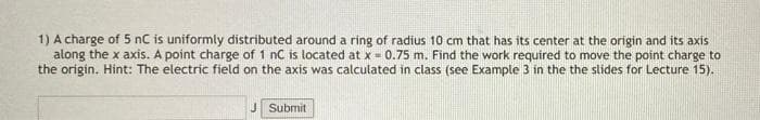 1) A charge of 5 nC is uniformly distributed around a ring of radius 10 cm that has its center at the origin and its axis
along the x axis. A point charge of 1 nC is located at x = 0.75 m. Find the work required to move the point charge to
the origin. Hint: The electric field on the axis was calculated in class (see Example 3 in the the slides for Lecture 15).
J Submit

