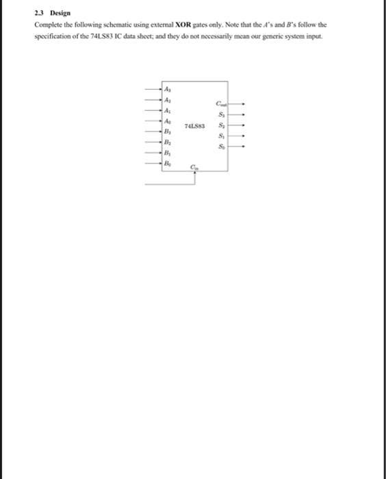 2.3 Design
Complete the following schematic using external XOR gates only. Note that the A's and B's follow the
specification of the 74LS83 IC data shoet; and they do not necessarily mean our generic system input.
A
As
As
A
74LS83
By
B
By
Be
