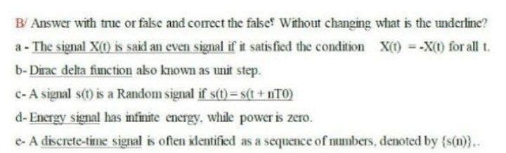 B/ Answer with true or false and correct the false' Without changing what is the underline?
a - The signal X(0) is said an even signal if it satisfied the condition
X(1) -X(t) for all t.
b- Dirac delta finction aso known as unit step.
c-A signal s(t) is a Random signal if s(t)= s(t + nTO)
d- Encrgy signal has infinite energy, while power is zero.
e- A discrete-time signal is often klentified as a sequence of numbers, denoted by {s(n)}..
