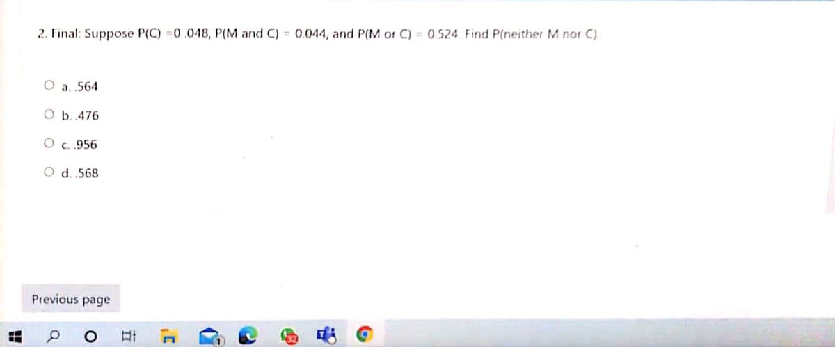 2. Final: Suppose P(C) =0.048, P(M and C) = 0.044, and P(M or C) = 0.524 Find P(neither M nor C)
O a. .564
O b. 476
O c.956
O d. .568
Previous page
立
