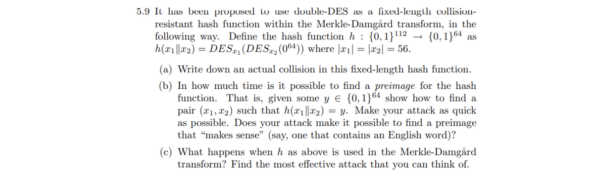 5.9 ILl has been proposed to use double-DES as a ſixed-length collision-
resistant hash function within the Merkle-Damgård transform, in the
following way. Define the hash function h : {0,1}112 .
h(x1||r2) = DES=, (DES,(064)) where |¤1| = |x2| = 56.
{0, 1}64 as
%3D
(a) Write down an actual collision in this fixed-length hash function.
(b) In how much time is it possible to find a preimage for the hash
function. That is, given some y e {0,1}64 show how to find a
pair (x1, x2) such that h(x1||x2) = y. Make your attack as quick
as possible. Does your attack make it possible to find a preimage
that "makes sense" (say, one that contains an English word)?
(c) What happens when h as above is used in the Merkle-Damgård
transform? Find the most effective attack that you can think of.
