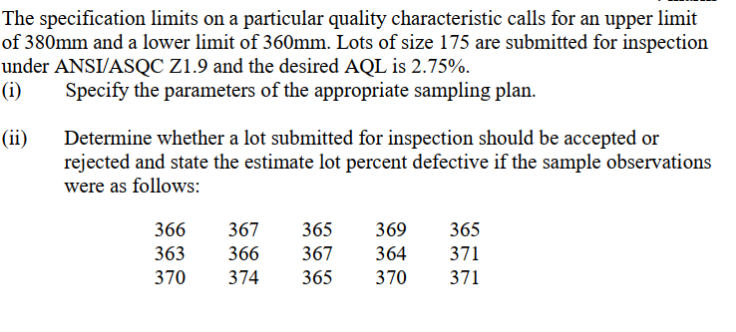 The specification limits on a particular quality characteristic calls for an upper limit
of 380mm and a lower limit of 360mm. Lots of size 175 are submitted for inspection
under ANSI/ASQC Z1.9 and the desired AQL is 2.75%.
(i)
Specify the parameters of the appropriate sampling plan.
(ii)
Determine whether a lot submitted for inspection should be accepted or
rejected and state the estimate lot percent defective if the sample observations
were as follows:
366
367
365
369
365
363
366
367
364
371
370
374
365
370
371
