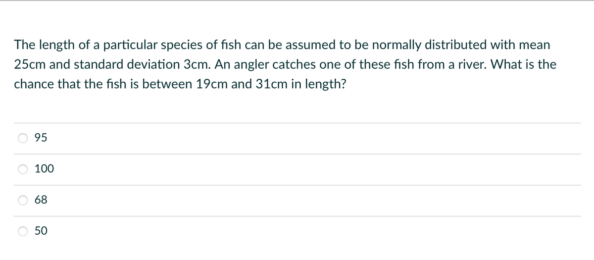 The length of a particular species of fish can be assumed to be normally distributed with mean
25cm and standard deviation 3cm. An angler catches one of these fish from a river. What is the
chance that the fish is between 19cm and 31cm in length?
95
100
68
50