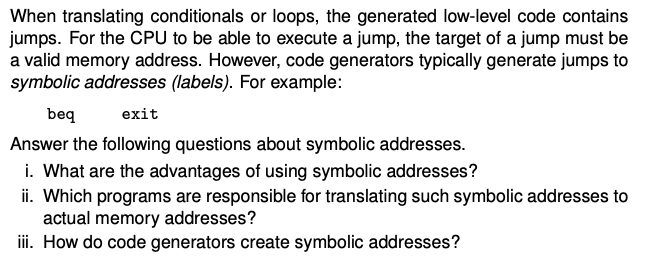 When translating conditionals or loops, the generated low-level code contains
jumps. For the CPU to be able to execute a jump, the target of a jump must be
a valid memory address. However, code generators typically generate jumps to
symbolic addresses (labels). For example:
beq
exit
Answer the following questions about symbolic addresses.
i. What are the advantages of using symbolic addresses?
ii. Which programs are responsible for translating such symbolic addresses to
actual memory addresses?
iii. How do code generators create symbolic addresses?
