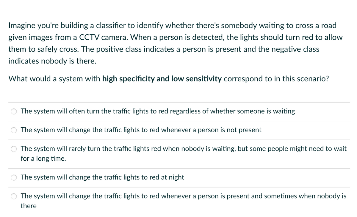 Imagine you're building a classifier to identify whether there's somebody waiting to cross a road
given images from a CCTV camera. When a person is detected, the lights should turn red to allow
them to safely cross. The positive class indicates a person is present and the negative class
indicates nobody is there.
What would a system with high specificity and low sensitivity correspond to in this scenario?
The system will often turn the traffic lights to red regardless of whether someone is waiting
The system will change the traffic lights to red whenever a person is not present
The system will rarely turn the traffic lights red when nobody is waiting, but some people might need to wait
for a long time.
The system will change the traffic lights to red at night
The system will change the traffic lights to red whenever a person is present and sometimes when nobody is
there