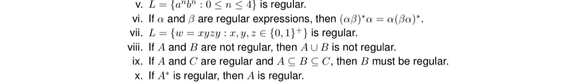 v. L = {anbn: 0 ≤ n ≤ 4} is regular.
=
vi. If a and 3 are regular expressions, then (aß)* a
{w = xyzy: x, y, z = {0,1}+} is regular.
vii. L =
viii. If A and B are not regular, then AUB is not regular.
ix. If A and Care regular and ACBCC, then B must be regular.
x. If A* is regular, then A is regular.
a(Ba)*.