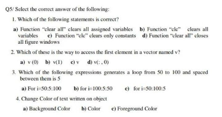 Q5/ Select the correct answer of the following:
1. Which of the following statements is correct?
a) Function "clear all" clears all assigned variables b) Function "cle"
variables
clears all
c) Function "cle" clears only constants d) Function "clear all" closes
all figure windows
2. Which of these is the way to access the first element in a vector named v?
a) v (0) b) v(1) c) v d) v(:,0)
3. Which of the following expressions generates a loop from 50 to 100 and spaced
between them is 5
a) For i=50:5:100
b) for i=100:5:50 c) for i=50:100:5
4. Change Color of text written on object
a) Background Color b) Color
c) Foreground Color