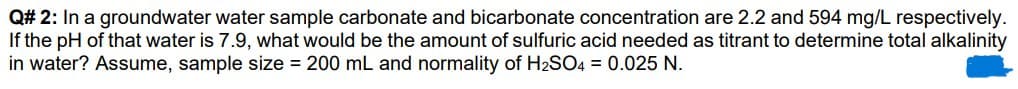 Q#
2: In a groundwater water sample carbonate and bicarbonate concentration are 2.2 and 594 mg/L respectively.
If the pH of that water is 7.9, what would be the amount of sulfuric acid needed as titrant to determine total alkalinity
in water? Assume, sample size = 200 mL and normality of H₂SO4 = 0.025 N.