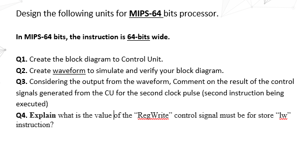 Design the following units for MIPS-64 bits processor.
In MIPS-64 bits, the instruction is 64-bits wide.
Q1. Create the block diagram to Control Unit.
Q2. Create waveform to simulate and verify your block diagram.
Q3. Considering the output from the waveform, Comment on the result of the control
signals generated from the CU for the second clock pulse (second instruction being
executed)
Q4. Explain what is the value of the "RegWrite" control signal must be for store "lw"
instruction?
